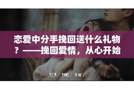 恋爱中分手挽回送什么礼物？——挽回爱情，从心开始