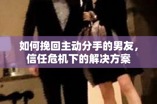 如何挽回主动分手的男友，信任危机下的解决方案