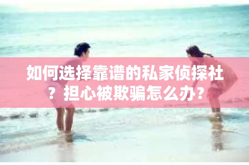 如何选择靠谱的私家侦探社？担心被欺骗怎么办？