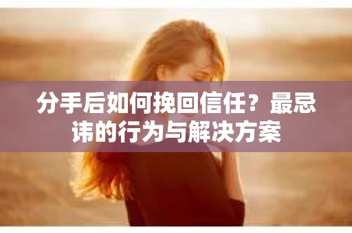 分手后如何挽回信任？最忌讳的行为与解决方案