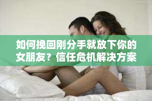 如何挽回刚分手就放下你的女朋友？信任危机解决方案