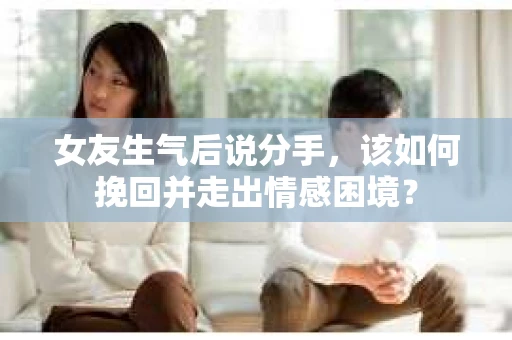 女友生气后说分手，该如何挽回并走出情感困境？
