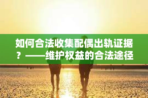 如何合法收集配偶出轨证据？——维护权益的合法途径