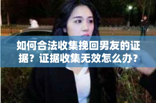 如何合法收集挽回男友的证据？证据收集无效怎么办？