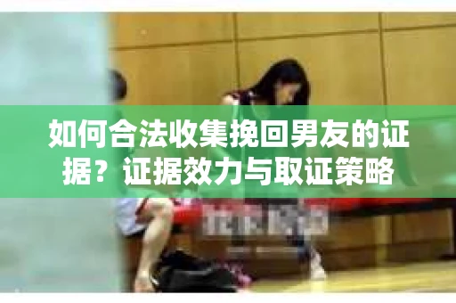 如何合法收集挽回男友的证据？证据效力与取证策略