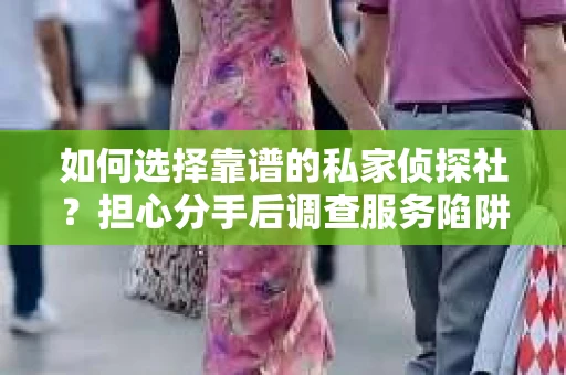 如何选择靠谱的私家侦探社？担心分手后调查服务陷阱怎么办？