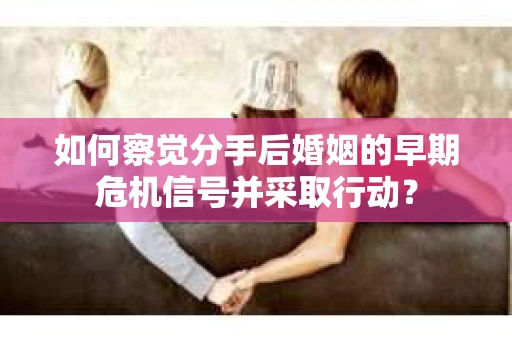 如何察觉分手后婚姻的早期危机信号并采取行动？