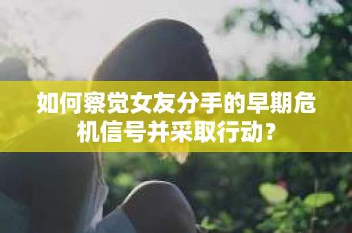 如何察觉女友分手的早期危机信号并采取行动？