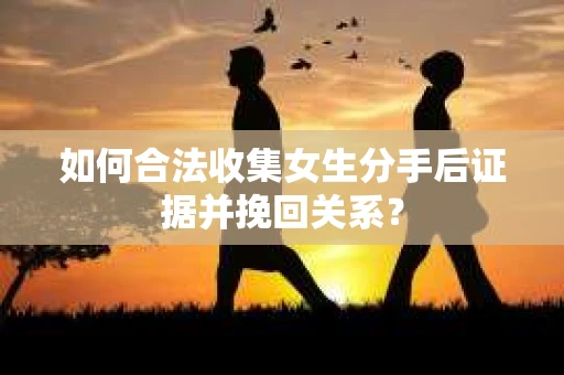 如何合法收集女生分手后证据并挽回关系？