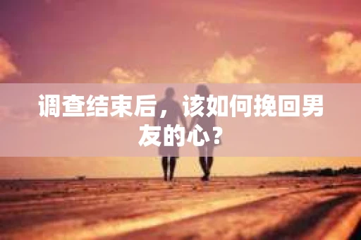 调查结束后，该如何挽回男友的心？