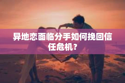 异地恋面临分手如何挽回信任危机？