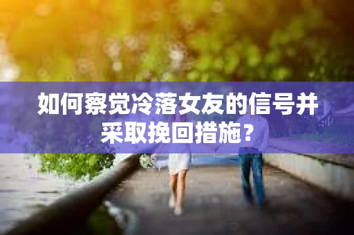 如何察觉冷落女友的信号并采取挽回措施？