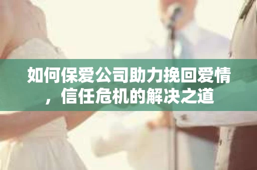 如何保爱公司助力挽回爱情，信任危机的解决之道