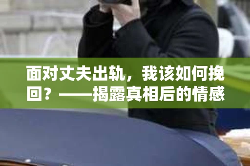 面对丈夫出轨，我该如何挽回？——揭露真相后的情感疗愈与人生决策