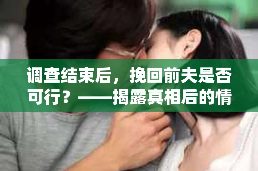 调查结束后，挽回前夫是否可行？——揭露真相后的情感疗愈与人生决策