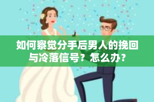 如何察觉分手后男人的挽回与冷落信号？怎么办？