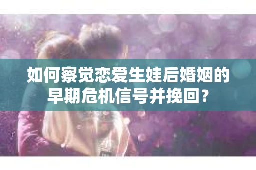 如何察觉恋爱生娃后婚姻的早期危机信号并挽回？