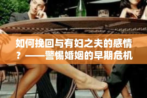 如何挽回与有妇之夫的感情？——警惕婚姻的早期危机信号