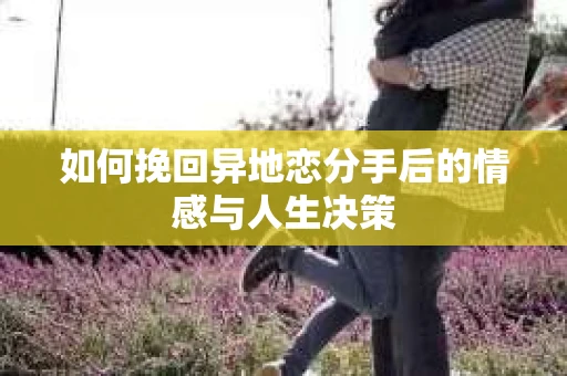 如何挽回异地恋分手后的情感与人生决策