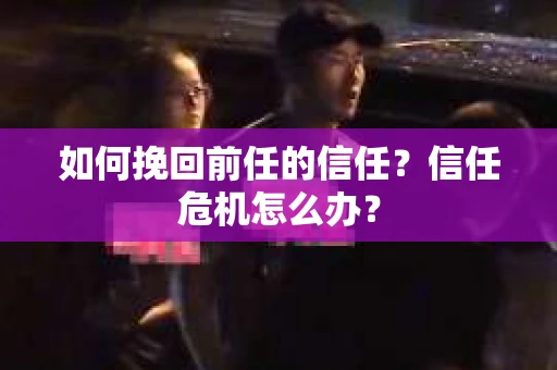 如何挽回前任的信任?信任危机怎么办? 如何挽回前任的信任?信任危机怎么办?
