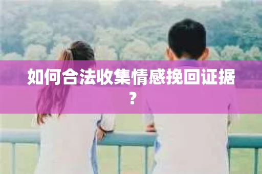 如何合法收集情感挽回证据？